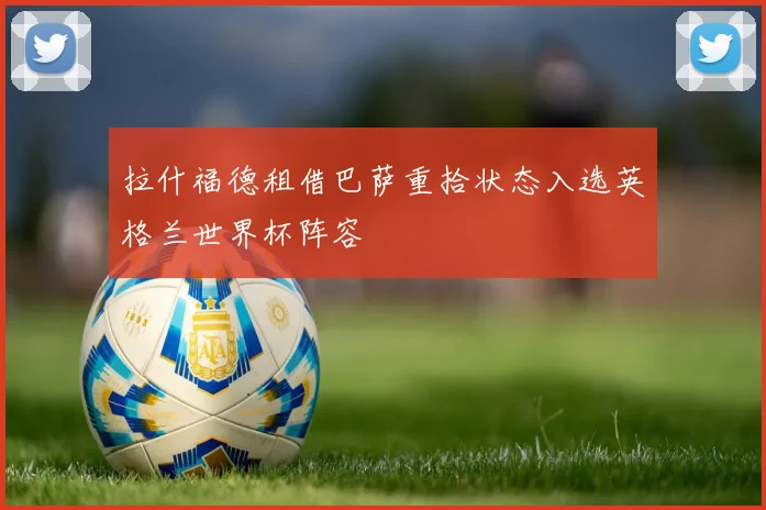 拉什福德租借巴萨重拾状态入选英格兰世界杯阵容