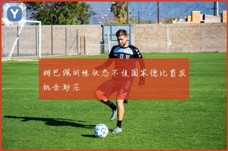 姆巴佩训练状态不佳国家德比首发机会渺茫