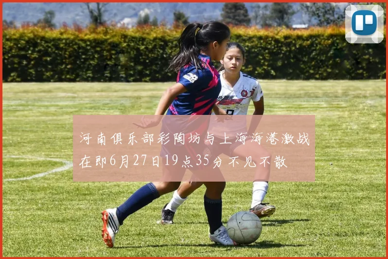 河南俱乐部彩陶坊与上海海港激战在即6月27日19点35分不见不散