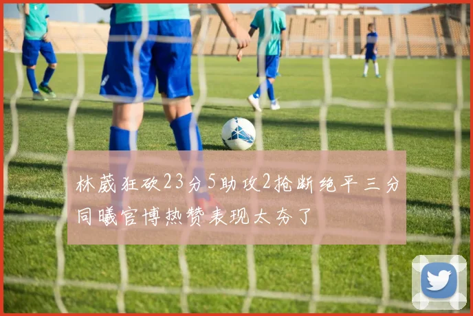 林葳狂砍23分5助攻2抢断绝平三分同曦官博热赞表现太夯了