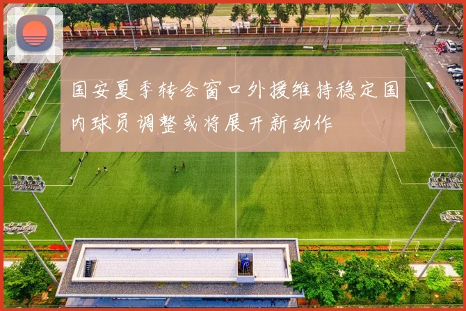 国安夏季转会窗口外援维持稳定国内球员调整或将展开新动作