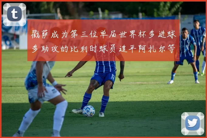 戳萨成为第三位单届世界杯多进球多助攻的比利时球员追平阿扎尔等传奇
