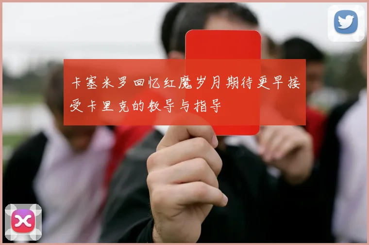 卡塞米罗回忆红魔岁月期待更早接受卡里克的教导与指导