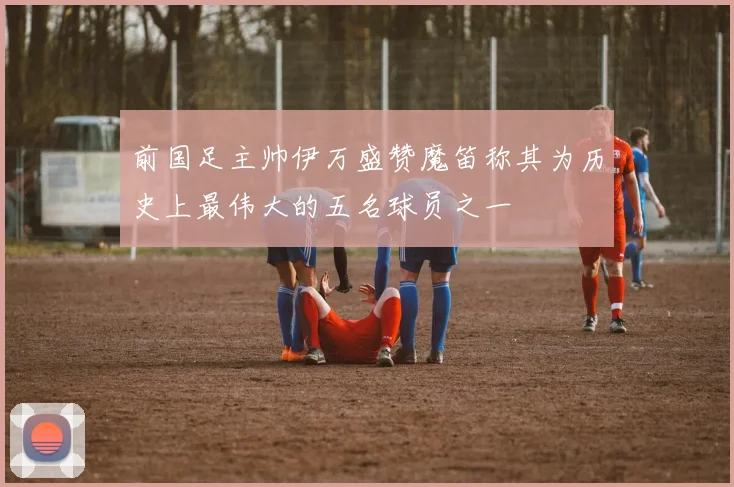 前国足主帅伊万盛赞魔笛称其为历史上最伟大的五名球员之一