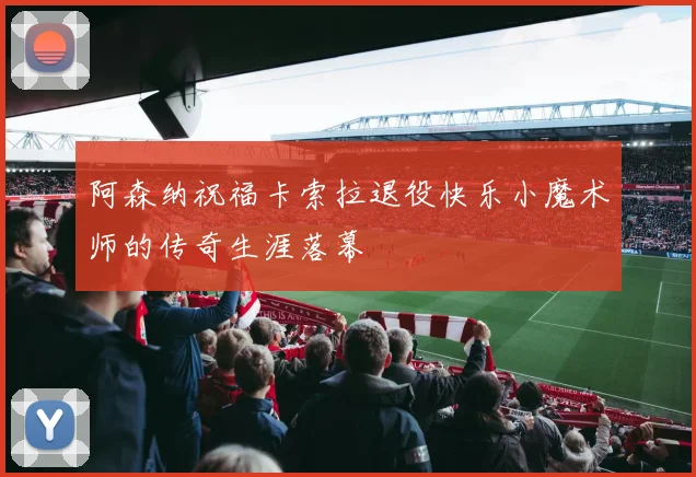 阿森纳祝福卡索拉退役快乐小魔术师的传奇生涯落幕