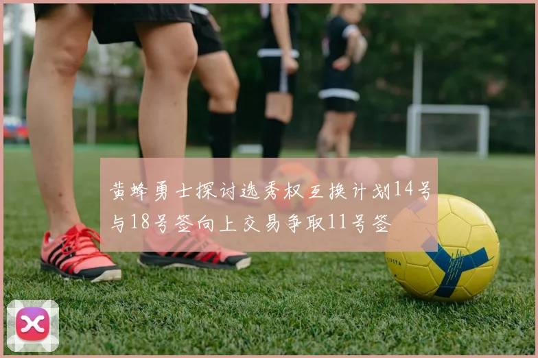 黄蜂勇士探讨选秀权互换计划14号与18号签向上交易争取11号签
