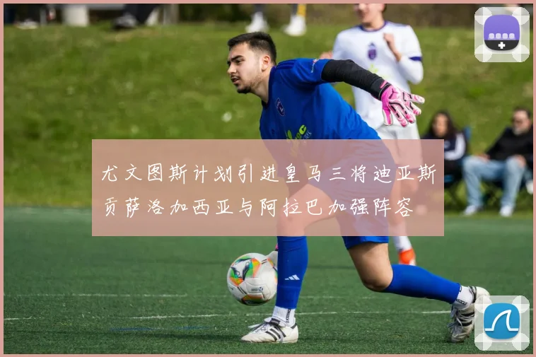 尤文图斯计划引进皇马三将迪亚斯贡萨洛加西亚与阿拉巴加强阵容