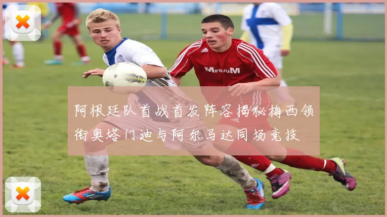 阿根廷队首战首发阵容揭秘梅西领衔奥塔门迪与阿尔马达同场竞技