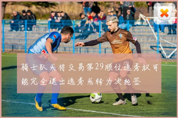 骑士队或将交易第29顺位选秀权可能完全退出选秀或转为次轮签