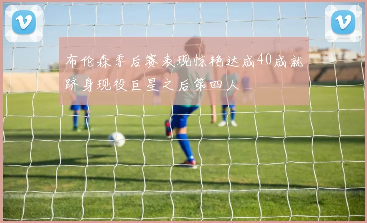 布伦森季后赛表现惊艳达成40成就跻身现役巨星之后第四人