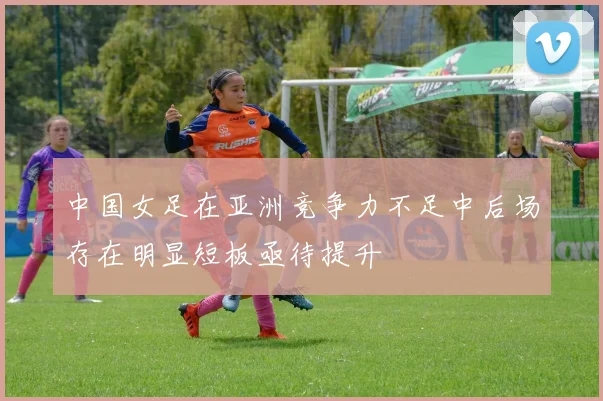 中国女足在亚洲竞争力不足中后场存在明显短板亟待提升