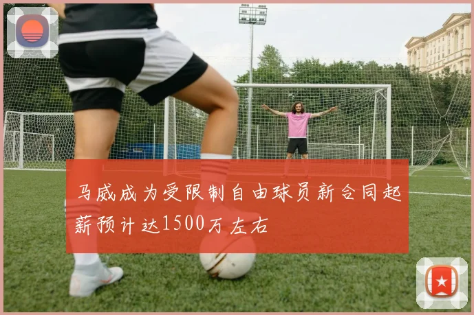 马威成为受限制自由球员新合同起薪预计达1500万左右