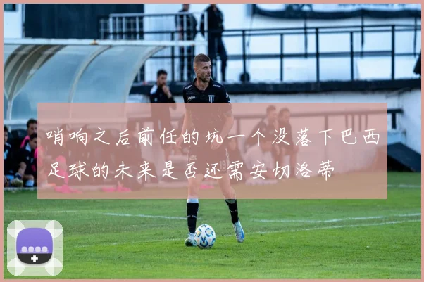 哨响之后前任的坑一个没落下巴西足球的未来是否还需安切洛蒂