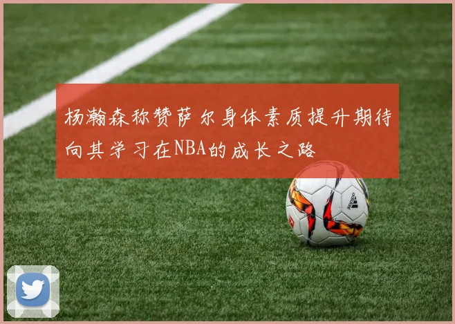 杨瀚森称赞萨尔身体素质提升期待向其学习在NBA的成长之路