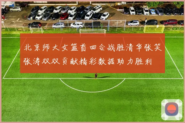 北京师大女篮首回合战胜清华张笑张涛双双贡献精彩数据助力胜利