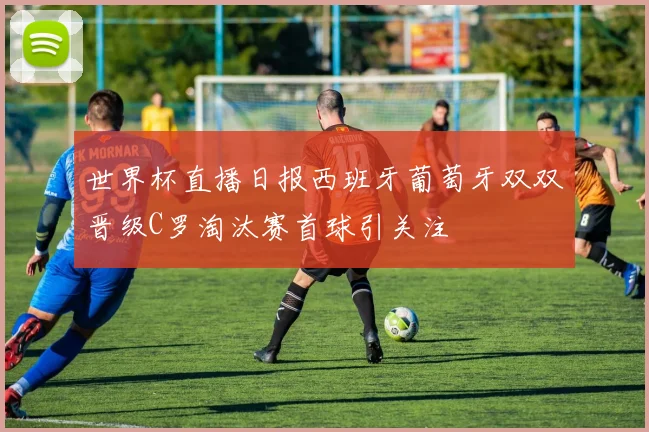 世界杯直播日报西班牙葡萄牙双双晋级C罗淘汰赛首球引关注