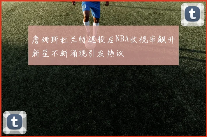 詹姆斯杜兰特退役后NBA收视率飙升新星不断涌现引发热议