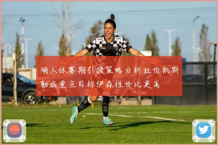 湖人休赛期引援策略分析杜伦凯斯勒成重点目标伊森性价比更高
