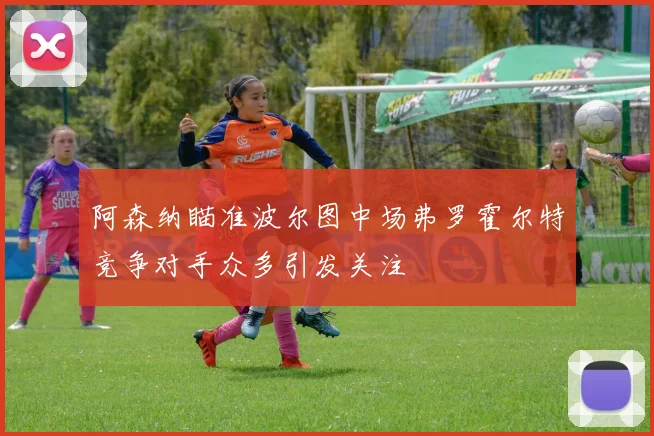 阿森纳瞄准波尔图中场弗罗霍尔特竞争对手众多引发关注