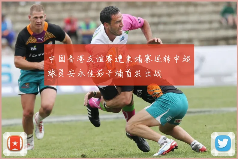 中国香港友谊赛遭柬埔寨逆转中超球员安永佳茹子楠首发出战