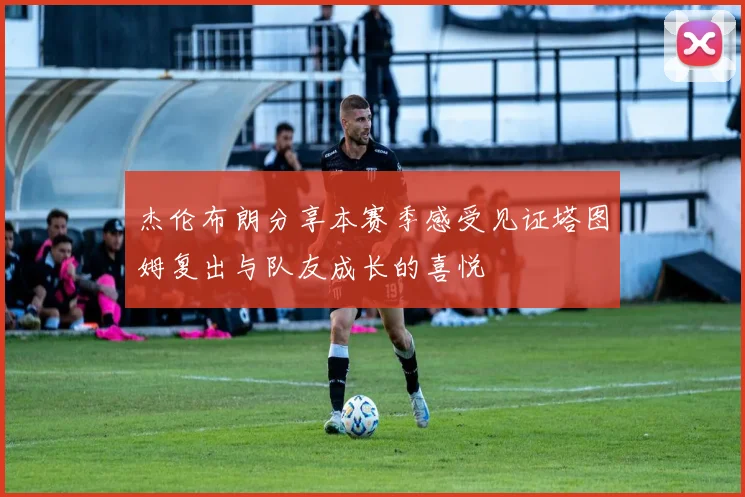 杰伦布朗分享本赛季感受见证塔图姆复出与队友成长的喜悦