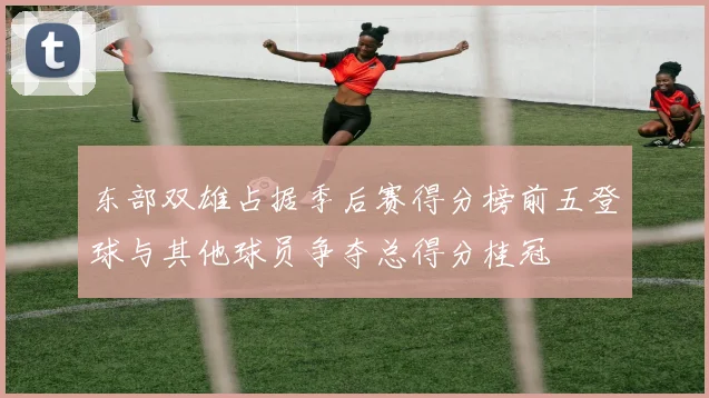 东部双雄占据季后赛得分榜前五登球与其他球员争夺总得分桂冠